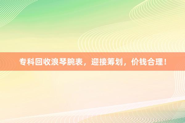 专科回收浪琴腕表，迎接筹划，价钱合理！