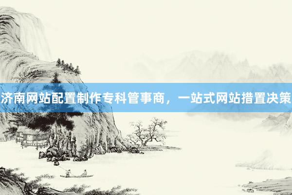 济南网站配置制作专科管事商，一站式网站措置决策