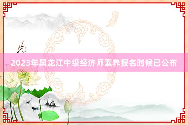 2023年黑龙江中级经济师素养报名时候已公布