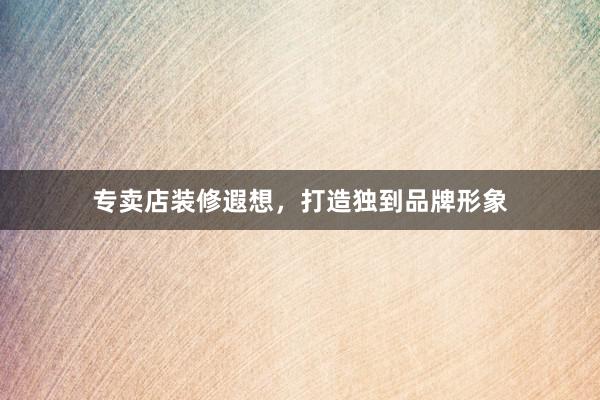 专卖店装修遐想，打造独到品牌形象