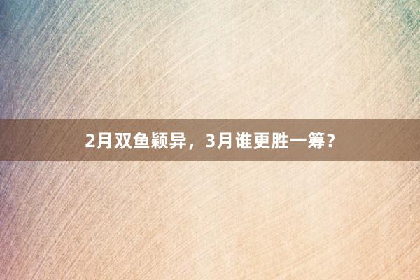 2月双鱼颖异，3月谁更胜一筹？