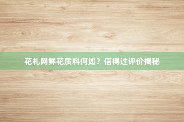 花礼网鲜花质料何如？信得过评价揭秘