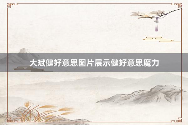 大斌健好意思图片展示健好意思魔力