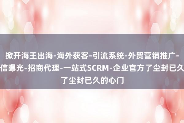 掀开海王出海-海外获客-引流系统-外贸营销推广-矩阵私信曝光-招商代理-一站式SCRM-企业官方了尘封已久的心门