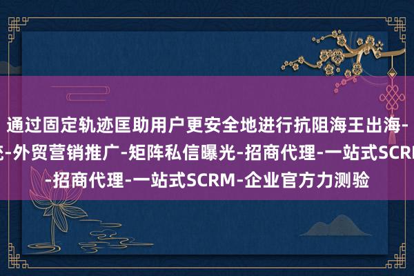 通过固定轨迹匡助用户更安全地进行抗阻海王出海-海外获客-引流系统-外贸营销推广-矩阵私信曝光-招商代理-一站式SCRM-企业官方力测验